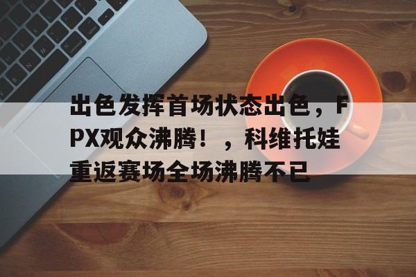 出色发挥首场状态出色，FPX观众沸腾！，科维托娃重返赛场全场沸腾不已(发挥出色的表现)